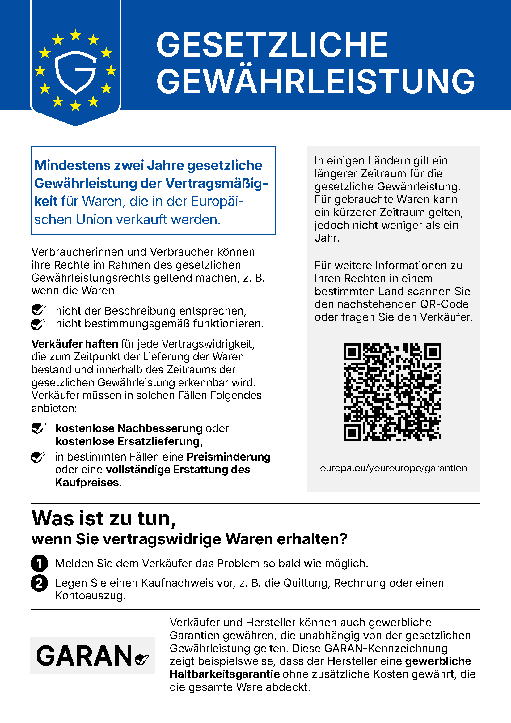Gesetzliche Gewährleistung. Mindestens zwei Jahre gesetzliche Gewährleistung der Vertragsmäßigkeit für Waren, die in der Europäischen Union verkauft werden. Verbraucherinnen und Verbraucher können ihre Rechte im Rahmen des gesetzlichen Gewährleistungsrechts geltend machen, z. B. wenn die Waren nicht der Beschreibung entsprechen oder nicht bestimmungsgemäß funktionieren. Verkäufer haften für jede Vertragswidrigkeit, die zum Zeitpunkt der Lieferung der Waren bestand und innerhalb des Zeitraums der gesetzlichen Gewährleistung erkennbar wird. Verkäufer müssen in solchen Fällen Folgendes anbieten: kostenlose Nachbesserung oder kostenlose Ersatzlieferung, in bestimmten Fällen eine Preisminderung oder eine vollständige Erstattung des Kaufpreises. In einigen Ländern gilt ein längerer Zeitraum für die gesetzliche Gewährleistung. Für gebrauchte Waren kann ein kürzerer Zeitraum gelten, jedoch nicht weniger als ein Jahr. Für weitere Informationen zu Ihren Rechten in einem bestimmten Land besuchen Sie europa.eu/youreurope/garantien oder fragen Sie den Verkäufer. Was ist zu tun, wenn Sie vertragswidrige Waren erhalten? 1. Melden Sie dem Verkäufer das Problem so bald wie möglich. 2. Legen Sie einen Kaufnachweis vor, z. B. die Quittung, Rechnung oder einen Kontoauszug. Verkäufer und Hersteller können auch gewerbliche Garantien gewähren, die unabhängig von der gesetzlichen Gewährleistung gelten. Die GARAN-Kennzeichnung zeigt beispielsweise, dass der Hersteller eine gewerbliche Haltbarkeitsgarantie ohne zusätzliche Kosten gewährt, die die gesamte Ware abdeckt.